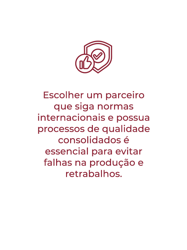 Escolher um parceiro que siga normas internacionais e possua processos estruturados garante mais qualidade e confiabilidade na produção.